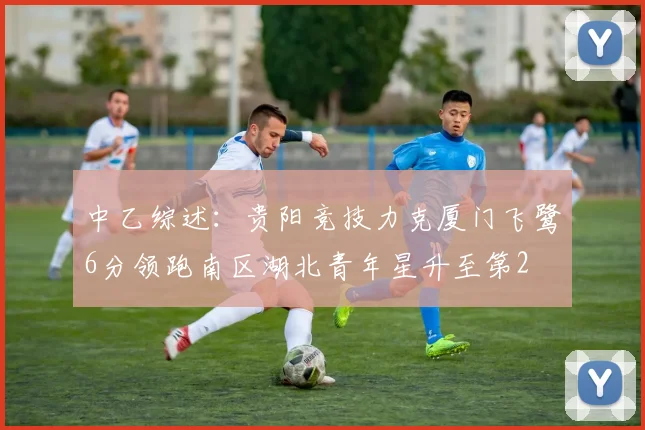 中乙综述：贵阳竞技力克厦门飞鹭6分领跑南区湖北青年星升至第2