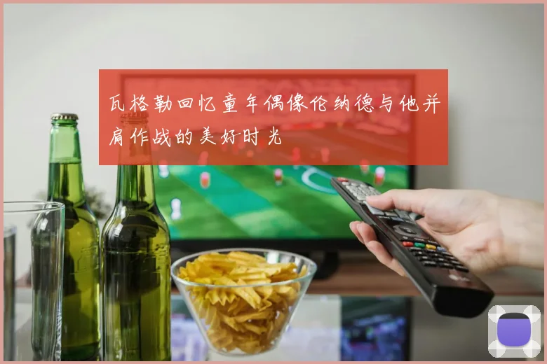 瓦格勒回忆童年偶像伦纳德与他并肩作战的美好时光
