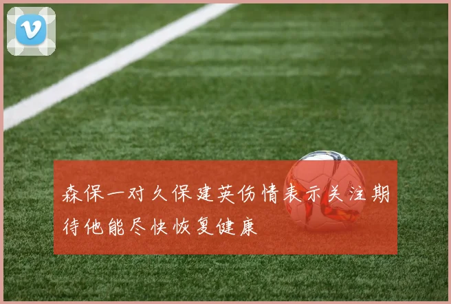 森保一对久保建英伤情表示关注期待他能尽快恢复健康