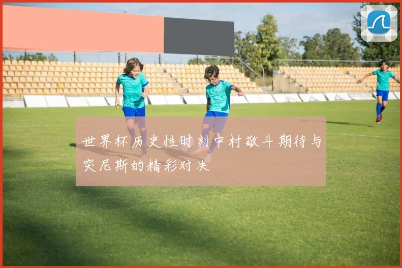 世界杯历史性时刻中村敬斗期待与突尼斯的精彩对决