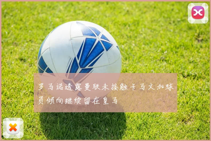 罗马诺透露曼联未接触卡马文加球员倾向继续留在皇马