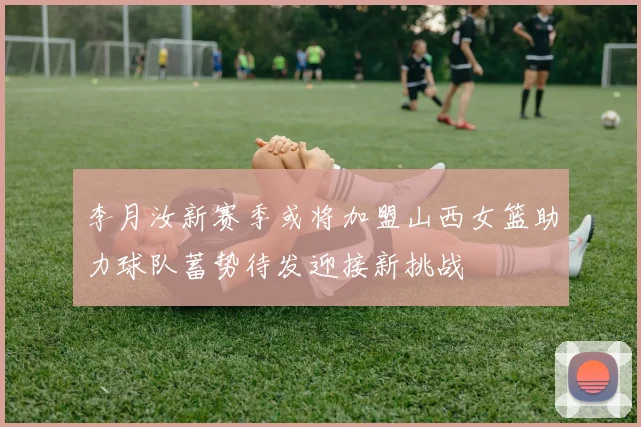 李月汝新赛季或将加盟山西女篮助力球队蓄势待发迎接新挑战