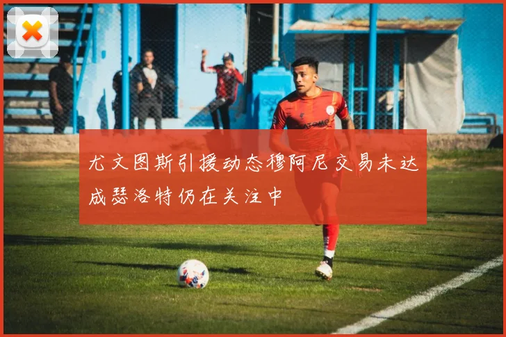 尤文图斯引援动态穆阿尼交易未达成瑟洛特仍在关注中