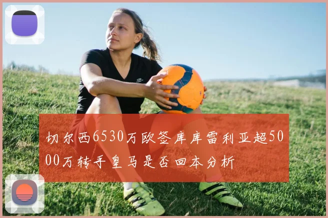 切尔西6530万欧签库库雷利亚超5000万转手皇马是否回本分析