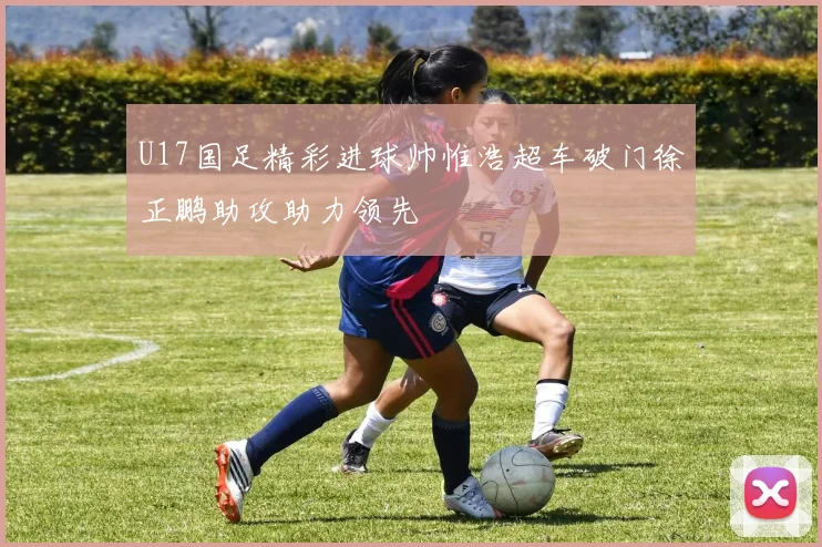U17国足精彩进球帅惟浩超车破门徐正鹏助攻助力领先