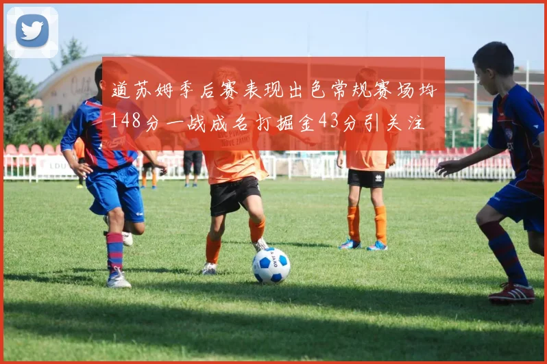 道苏姆季后赛表现出色常规赛场均148分一战成名打掘金43分引关注