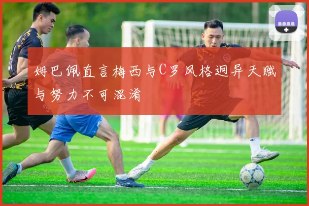 姆巴佩直言梅西与C罗风格迥异天赋与努力不可混淆