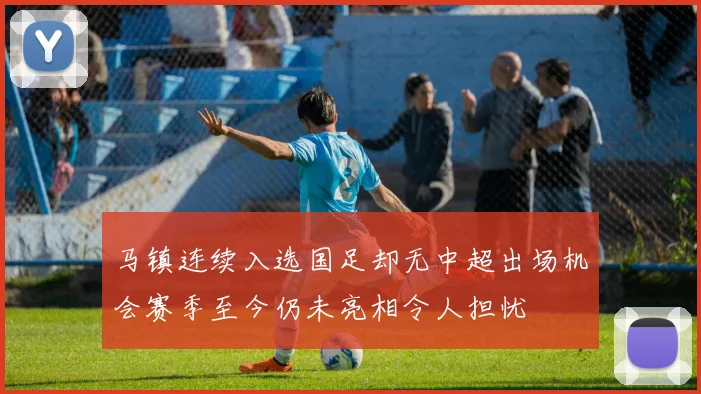 马镇连续入选国足却无中超出场机会赛季至今仍未亮相令人担忧
