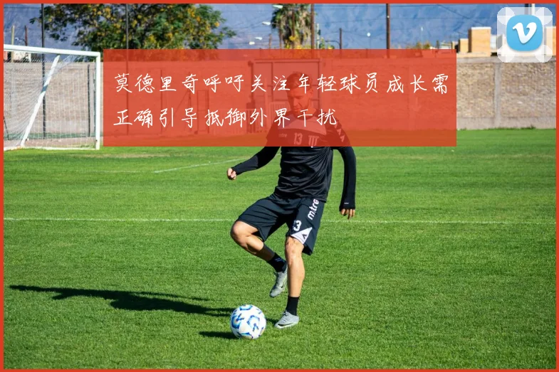 莫德里奇呼吁关注年轻球员成长需正确引导抵御外界干扰