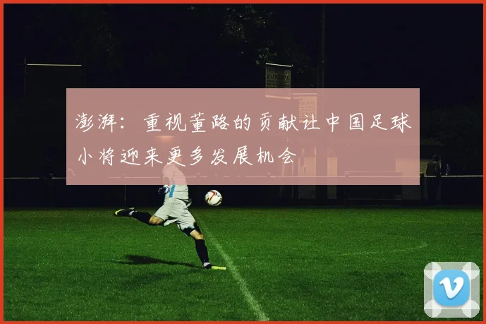 澎湃：重视董路的贡献让中国足球小将迎来更多发展机会
