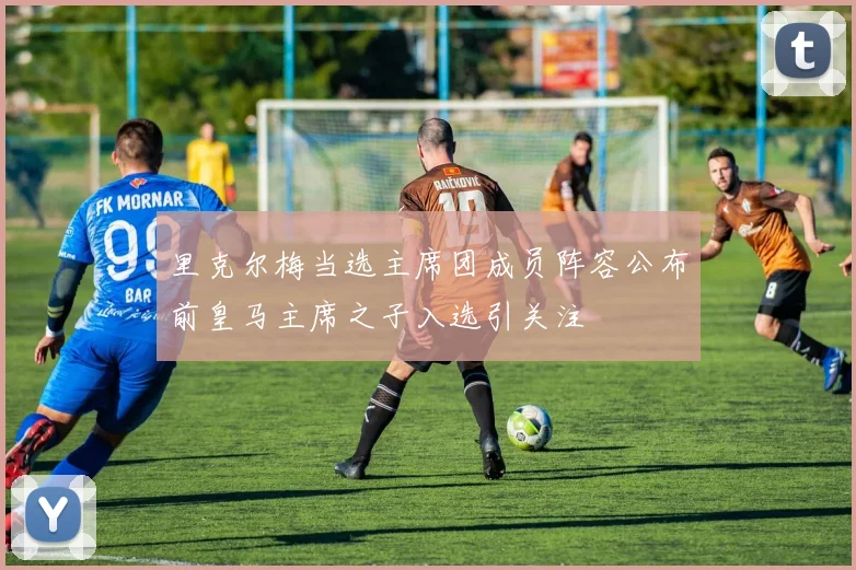 里克尔梅当选主席团成员阵容公布前皇马主席之子入选引关注