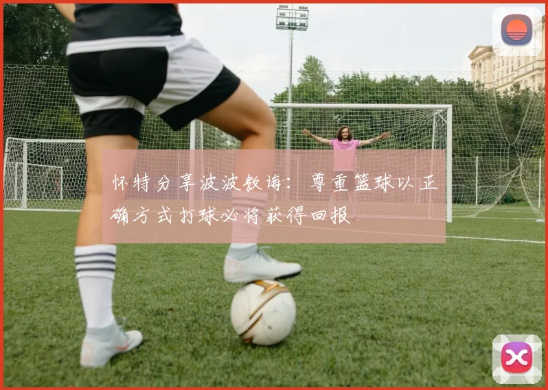 怀特分享波波教诲：尊重篮球以正确方式打球必将获得回报
