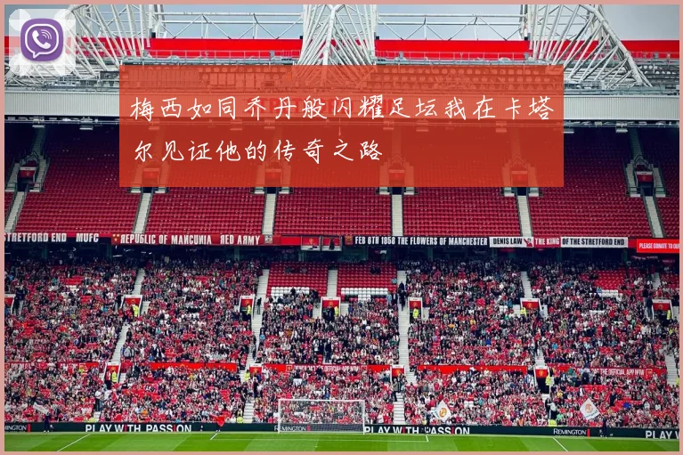 梅西如同乔丹般闪耀足坛我在卡塔尔见证他的传奇之路